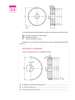 A U L A


33



                          M =
                          Z =


                As características dessa engrenagem, que não se encontram nas anteriores, são:

                Dm diâmetro máximo da engrenagem
                Dm:
                ach ângulo de chanfro
                ach:
                rc:  raio da superfície côncava

             Verifique se você é capaz de interpretar as cotas da engrenagem helicoidal
          côncava.


                Verificando o entendimento

                Analise o desenho técnico e complete as frases.




                                                                                                             M =3
                                                                                                             Z = 40



          a) O diâmetro máximo da engrenagem é ..............................................................
          b) A cota 60º refere-se ao ..........................................................................................
          c)    O raio da superfície côncava é ............................................................................
 