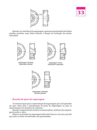 A U L A


                                                                                  33


    Quando, na vista lateral da engrenagem, aparecem representadas três linhas
estreitas paralelas, essas linhas indicam a direção de inclinação dos dentes
helicoidais.




           engrenagem cilíndrica                          engrenagem cônica
            (helicoidal à direita)                      (helicoidal à esquerda)




                                engrenagem helicoidal
                                  côncava (espiral)



    Desenho de pares de engrenagens

    As mesmas regras para a representação de engrenagens que você aprendeu
até aqui valem para a representação de pares de engrenagens ou para as
representações em desenhos de conjuntos.
    Quando o engrenamento acontece no mesmo plano, nenhuma das engrena-
gens encobre a outra.
    Observe no desenho da engrenagem helicoidal côncava e da rosca sem-fim
que todas as linhas normalizadas são representadas.
 