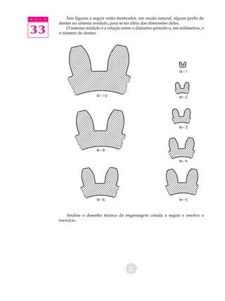 A U L A       Nas figuras a seguir estão mostrados, em escala natural, alguns perfis de
          dentes no sistema módulo, para se ter idéia das dimensões deles.

33            O sistema módulo é a relação entre o diâmetro primitivo, em milímetros, e
          o número de dentes.




              Analise o desenho técnico da engrenagem cotada a seguir e resolva o
          exercício.
 