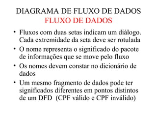 • Fluxos com duas setas indicam um diálogo.
Cada extremidade da seta deve ser rotulada
• O nome representa o significado do pacote
de informações que se move pelo fluxo
• Os nomes devem constar no dicionário de
dados
• Um mesmo fragmento de dados pode ter
significados diferentes em pontos distintos
de um DFD (CPF válido e CPF inválido)
DIAGRAMA DE FLUXO DE DADOS
FLUXO DE DADOS
 