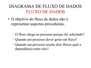• O objetivo do fluxo de dados não é
representar aspectos procedurais.
– O fluxo chega ao processo porque foi solicitado?
– Quando um processo dever gerar um fluxo?
– Quando um processo recebe dois fluxos qual a
dependência entre eles?
DIAGRAMA DE FLUXO DE DADOS
FLUXO DE DADOS
 
