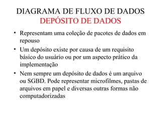 • Representam uma coleção de pacotes de dados em
repouso
• Um depósito existe por causa de um requisito
básico do usuário ou por um aspecto prático da
implementação
• Nem sempre um depósito de dados é um arquivo
ou SGBD. Pode representar microfilmes, pastas de
arquivos em papel e diversas outras formas não
computadorizadas
DIAGRAMA DE FLUXO DE DADOS
DEPÓSITO DE DADOS
 