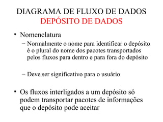 • Nomenclatura
– Normalmente o nome para identificar o depósito
é o plural do nome dos pacotes transportados
pelos fluxos para dentro e para fora do depósito
– Deve ser significativo para o usuário
• Os fluxos interligados a um depósito só
podem transportar pacotes de informações
que o depósito pode aceitar
DIAGRAMA DE FLUXO DE DADOS
DEPÓSITO DE DADOS
 