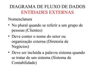 Nomenclatura
• No plural quando se referir a um grupo de
pessoas (Clientes)
• Deve conter o nome do setor ou
organização externa (Diretoria de
Negócios)
• Deve ser incluída a palavra sistema quando
se tratar de um sistema (Sistema de
Contabilidade)
DIAGRAMA DE FLUXO DE DADOS
ENTIDADES EXTERNAS
 