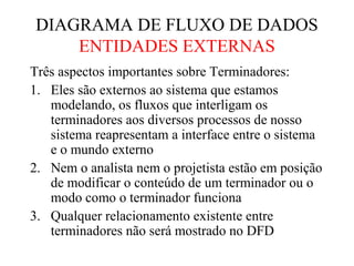 DIAGRAMA DE FLUXO DE DADOS
ENTIDADES EXTERNAS
Três aspectos importantes sobre Terminadores:
1. Eles são externos ao sistema que estamos
modelando, os fluxos que interligam os
terminadores aos diversos processos de nosso
sistema reapresentam a interface entre o sistema
e o mundo externo
2. Nem o analista nem o projetista estão em posição
de modificar o conteúdo de um terminador ou o
modo como o terminador funciona
3. Qualquer relacionamento existente entre
terminadores não será mostrado no DFD
 