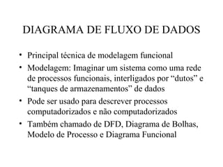 • Principal técnica de modelagem funcional
• Modelagem: Imaginar um sistema como uma rede
de processos funcionais, interligados por “dutos” e
“tanques de armazenamentos” de dados
• Pode ser usado para descrever processos
computadorizados e não computadorizados
• Também chamado de DFD, Diagrama de Bolhas,
Modelo de Processo e Diagrama Funcional
DIAGRAMA DE FLUXO DE DADOS
 