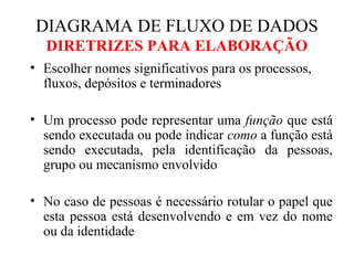 • Escolher nomes significativos para os processos,
fluxos, depósitos e terminadores
• Um processo pode representar uma função que está
sendo executada ou pode indicar como a função está
sendo executada, pela identificação da pessoas,
grupo ou mecanismo envolvido
• No caso de pessoas é necessário rotular o papel que
esta pessoa está desenvolvendo e em vez do nome
ou da identidade
DIAGRAMA DE FLUXO DE DADOS
DIRETRIZES PARA ELABORAÇÃO
 