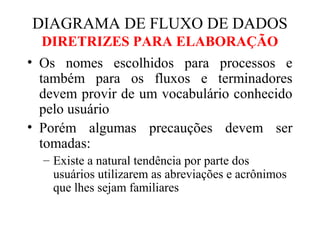 • Os nomes escolhidos para processos e
também para os fluxos e terminadores
devem provir de um vocabulário conhecido
pelo usuário
• Porém algumas precauções devem ser
tomadas:
– Existe a natural tendência por parte dos
usuários utilizarem as abreviações e acrônimos
que lhes sejam familiares
DIAGRAMA DE FLUXO DE DADOS
DIRETRIZES PARA ELABORAÇÃO
 