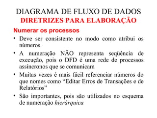Numerar os processos
• Deve ser consistente no modo como atribui os
números
• A numeração NÃO representa seqüência de
execução, pois o DFD é uma rede de processos
assíncronos que se comunicam
• Muitas vezes é mais fácil referenciar números do
que nomes como “Editar Erros de Transações e de
Relatórios”
• São importantes, pois são utilizados no esquema
de numeração hierárquica
DIAGRAMA DE FLUXO DE DADOS
DIRETRIZES PARA ELABORAÇÃO
 