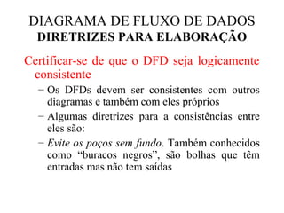 Certificar-se de que o DFD seja logicamente
consistente
– Os DFDs devem ser consistentes com outros
diagramas e também com eles próprios
– Algumas diretrizes para a consistências entre
eles são:
– Evite os poços sem fundo. Também conhecidos
como “buracos negros”, são bolhas que têm
entradas mas não tem saídas
DIAGRAMA DE FLUXO DE DADOS
DIRETRIZES PARA ELABORAÇÃO
 