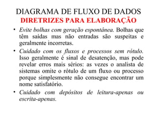 • Evite bolhas com geração espontânea. Bolhas que
têm saídas mas não entradas são suspeitas e
geralmente incorretas.
• Cuidado com os fluxos e processos sem rótulo.
Isso geralmente é sinal de desatenção, mas pode
revelar erros mais sérios: as vezes o analista de
sistemas omite o rótulo de um fluxo ou processo
porque simplesmente não consegue encontrar um
nome satisfatório.
• Cuidado com depósitos de leitura-apenas ou
escrita-apenas.
DIAGRAMA DE FLUXO DE DADOS
DIRETRIZES PARA ELABORAÇÃO
 