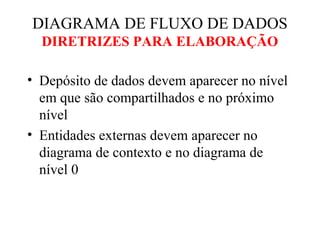 • Depósito de dados devem aparecer no nível
em que são compartilhados e no próximo
nível
• Entidades externas devem aparecer no
diagrama de contexto e no diagrama de
nível 0
DIAGRAMA DE FLUXO DE DADOS
DIRETRIZES PARA ELABORAÇÃO
 