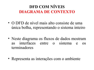 • O DFD de nível mais alto consiste de uma
única bolha, representando o sistema inteiro
• Neste diagrama os fluxos de dados mostram
as interfaces entre o sistema e os
terminadores
• Representa as interações com o ambiente
DFD COM NÍVEIS
DIAGRAMA DE CONTEXTO
 