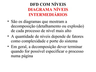 • São os diagramas que mostram a
decomposição (detalhamento ou explosão)
de cada processo de nível mais alto
• A quantidade de níveis depende de fatores
como complexidade e porte do sistema
• Em geral, a decomposição dever terminar
quando for possível especificar o processo
numa página
DFD COM NÍVEIS
DIAGRAMA NÍVEIS
INTERMEDIÁRIOS
 