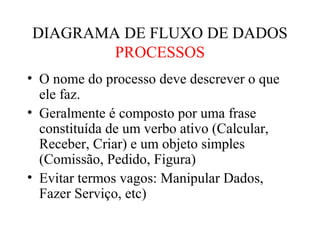 • O nome do processo deve descrever o que
ele faz.
• Geralmente é composto por uma frase
constituída de um verbo ativo (Calcular,
Receber, Criar) e um objeto simples
(Comissão, Pedido, Figura)
• Evitar termos vagos: Manipular Dados,
Fazer Serviço, etc)
DIAGRAMA DE FLUXO DE DADOS
PROCESSOS
 