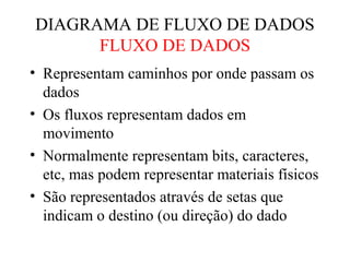 • Representam caminhos por onde passam os
dados
• Os fluxos representam dados em
movimento
• Normalmente representam bits, caracteres,
etc, mas podem representar materiais físicos
• São representados através de setas que
indicam o destino (ou direção) do dado
DIAGRAMA DE FLUXO DE DADOS
FLUXO DE DADOS
 