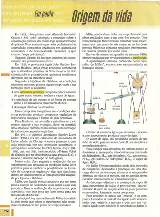 Origemdu rido
Em 1924, o bioquímico russo Alexandr Ivanovich
Oparin (I894-1980) começou a pesquisar sobre a
constituição química dos mares logo após a formação
do planeta Terra e admitiu que neles poderiam ter-se
acumulado compostos orgânicos em quantidade
abundante e de complexidade crescente, a que
chamou "sopa pré-biótica".
Segundo Oparin, foi isso que culminou no apare-
cimento dos primeiros seres vivos. -
Em 1929, o geneticista inglês John Burdon San-
derson Haldane (I892-1964) procurou demonstrar
que a atmosfera primitiva da Terra deveria ter tido
••• constituição e propriedades químicas totalmente
diferentes das da atmosfera atual.
Segundo a hipótese de Haldane, as condições
existentes em nosso planeta algum tempo após a sua
formação eram as seguintes:
.:. uma atmosfera redutora composta principalmente
de gases como metano, amônia e vapor de água;
.:. a existência de um oceano e de fontes de energia
como a luz ultravioleta proveniente do Sol;
.:. descargas elétricas na atmosfera.
Esses compostos inorgânicos nas condições des-
critas poderiam produzir compostos orgânicos de
importância biológica e formas de vida primitivas.
Para Haldane, na atmosfera primitiva ou pelo
menos durante a sua evolução, deve ter ocorrido
uma atividade química muito intensa com formação
de inúmeros compostos orgânicos.
Em 1951, o químico americano Stanley Lloyd
Miller (1930-) era um estudante de doutorado da
Universidade de Chicago e estava presente a uma
aula ministrada por seu orientador acadêmico, o
astroquímico americano Harold Clayton Urey (1893-
1981), que, em 1934, havia recebido o Prêmio Nobel
de Química por ter descoberto a água pesada, 020, e
isolado o deutério (isótopo do hidrogênio).
Nessa aula, Urey sugeriu a realização de um
experimento que simulasse as condições numa Terra
primitiva para se verificar a possibilidade da forma-
ção de compostos orgânicos; algo que simulasse,
dentro de um laboratório, a Terra primordial imagina-
da por Oparin e Haldane. .
Miller, que àquela época procurava por um tema
para a sua tese de doutorado, após assistir a essa aula
propôs a Urey a realização do experimento, pois
acreditava que este seria um bom tema para seu
trabalho de doutorado.
A princípio Urey tentou dissuadir Miller de realizá-
10, pois temia que talvez o experimento não produ-
••• zisse resultados em um prazo de tempo razoável.
192 I
Miller, sendo aluno, tinha um tempo limitado para
obter resultados pata a sua tese. No entanto, Urey
concordou que Miller tentasse trabalhar nesse experi-
mento por um prazo de seis meses; se ao fim desse
período Miller não obtivesse resultados interessantes,
ele deveria procurar por outro tema.
Em vez de meses, em questão de semanas Miller
obteve resultados que revolucionariam a exobiologia.
A aparelhagem utilizada, conhecida como "apa-
relho de Miller", encontra-se esquematizada na
ilustração abaixo.
t
condensador
amostra
para análise
O balão A continha água que simulava o oceano
e, por aquecimento, produzia vapor de água.
O vapor de água era conduzido através de um
tubo de vidro para um outro balão B que simulava a
atmosfera primitiva.
Para compor essa atmosfera, foi retirado todo o ar
do sistema e, em seguida, introduzida uma mistura de
gás hidrogênio, H2(g),gás nitrogênio, N2(g),gás amônia,
NH3(g),gás sulfeto de hidrogênio, H2S(g), e vapor de
água, H20CV).
No balão B foram instalados ainda dois eletrodos
de tungstênio, destinados à produção de uma des-
carga elétrica contínua que simularia as tempestades
elétricas, os raios e os trovões, que se acredita terem
ocorrido intensamente no início dos tempos.
As descargas elétricas e a presença de vapor de
água proveniente do balão A provocavam "chuvas"
no balão B, além de reações entre os gases presentes
na atmosfera, formando novos compostos.
Para recolher as águas das "chuvas" e os com-
postos formados, o balão B era ligado a um conden-
sador que resfriava a mistura e que, por sua vez,
estava ligado a um tubo em U conectado ao balão A.
 