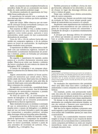Assim, os compostos mais complexos formados na
atmosfera (balão B) iam se acumulando nos mares
(balão A), onde também poderiam reagir.
Os primeiros resultados do experimento de Urey-
MilIer foram publicados em 1953.
O experimento foi iniciado com a produção de
uma descarga elétrica contínua que durou aproxima-
damente sete dias.
Após esse tempo, MilIer observou que um mate-
rial de coloração laranja-avermelhada começou a se
acumular no interior da aparelhagem.
Para surpresa de MilIer e Urey, a análise mostrou
que esse material era uma mistura de compostos
orgânicos como ácidos graxos, açúcares e nove
aminoácidos, sendo quatro do tipo o.-aminoácido
(formadores de proteínas).
Cerca de 10% a 15% do carbono havia sido con-
vertido em compostos orgânicos, e 2% do carbono
estava na forma de aminoácidos. As implicações
desses resultados eram enormes.
O experimento de Miller-Urey demonstrou a facili-
dade com que substâncias orgânicas, inclusive os
aminoácidos (constituintes fundamentais de proteí-
nas e enzimas), podem ser formadas por processos
totalmente abióticos.
Em seguida, o experimento foi repetido, porém
passou-se a recolher diariamente amostras para
análise. Observou-se então que durante o primeiro
dia houve a produção de uma mistura de cianeto de
hidrogênio, HCN, e aldeídos.
O cianeto de hidrogênio é um composto abun-
dante nos planetas fora do Sistema Solar e fora da Via
Láctea.
Alguns aminoácidos também já foram encon-
trados em meteoritos que caíram sobre aTerra,
porém ainda não foram observados fora do Sistema
Solar, o que pode ser explicado tanto pela falta de
meios de observação como pela dificuldade em iden-
tificar compostos tão complexos.
No segundo e no terceiro dia, a quantidade desses
compostos manteve-se constante, mas foi detectada
a formação de aminoácidos enquanto a pressão
parcial do gás amônia, NH3(g), diminuía.
No final do quarto dia, as concentrações de
cianeto de hidrogênio e de aldeídos também come-
çaram a diminuir até se tornarem praticamente
desprezíveis no final do experimento.
Esses resultados levaram os cientistas à conclusão
de que os aminoácidos se formaram a partir de
reações entre o cianeto de hidrogênio e os aldeídos
(que por sua vez foram formados à partir dos gases
que compunham a atmosfera primitiva), ativadas
pelas descargas elétricas forneci das pelos eletrodos.
O experimento de Urey-Miller foi repetido, modifi-
cando-se ligeiramente a composição da atmosfera.
Em todos os casos, foram obtidos aminoácidos em
maior ou menor quantidade, inclusive a partir de
uma atmosfera de monóxido de carbono, CO(g),
ridrogênio, HZ(g),e nitrogênio, NZ(g).
Também procurou-se modificar a forma de ener-
gia fornecida, utilizando-se luz ultravioleta ou ondas
de choque no lugar das descargas elétricas, para
ativar a mistura de gases. •
Nesse caso, também foram obtidos aminoácidos,
além de outros compostos.
Isso mostra que, durante um período muito longo
da evolução da Terra, houve sempre grande quan-
tidade de aminoácidos nos oceanos e no subsolo.
Atualmente esses experimentos são realizados em
aparelhos semi-automáticos em que misturas de
gases de composição variável são submetidas a
condições de ativação e os produtos imediatamente
analisados.
A ativação por descarga elétrica foi substituída
por efeitos que simulam as auroras boreais - que
hoje se acredita terem sido mais comuns nos pri-
meiros tempos.
-
.Aurore boreal
A aurora polar é um fenômeno luminoso que ocorre nas camadas su-
periores da atmosfera, em latitudes próximas dos pólos de ambos os
hemisférios (aurora boreal no hemisfério Norte e aurora austral no
hemisfério Sul). As auroras acontecem exclusivamente nos pólos
porque nessas regiões ocorre a reunião das linhas de força do campo
magnético da Terra.
Os resultados dos experimentos têm permitido
obter uma idéia mais clara sobre a produção de
aminoácidos e outros compostos em atmosferas pré-
bióticas.
Um resultado, porém, tem permanecido inalte-
rado: dos cerca de vinte o-amínoácídos que formam
as proteínas que constituem os seres vivos, apenas do-
ze puderam ser obtidos por meio desses experimentos.
Os demais ou são muito complexos para serem
sintetizados em condições relativamente simples, ou
não são estáveis o bastante para suportarem as
condições enérgicas desses experimentos.
Esse fato levou alguns cientistas a proporem uma
teoria segundo a qual as proteínas dos primeiros seres
vivos teriam sido constituídas apenas por esses doze
o-eminoácidos.
Os outros oito u-aminoácidos restantes teriam
surgido ao longo do tempo ou por reações de síntese .
envolvendo um ou mais desses doze o-aminoácidos e
outros compostos pré-bióticos ou então por reações
metabólicas; nesse caso, seriam um produto da
evolução dos seres vivos.
193
 