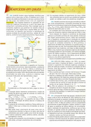 ercÍci05 em pauta
~ 588. (UnB-DF) Existem várias hipóteses científicas para
explicar como a vida surgiu na Terra. A hipótese com o maior
número de evidências favoráveis é a de que a primeira forma
de vida surgiu da matéria bruta e era um organismo
heterótrofo. Essa hipótese baseia-se na suposição de que
moléculas orgânicas formaram-se a partir dos gases que
compunham a atmosfera primitiva. Para investigar quais os
compostos orgânicos que poderiam ter existido antes do
surgimento da vida, Harold Urey e Stanley Miller, em 1953,
construíram um aparelho que permitiu a reprodução da
suposta condição da atmosfera primitiva, isolada do meio
externo, conforme ilustra esquematicamente a figura abaixo.
atmosfera
primordial
água
em
ebulição
condensador
fonte de calor ~
==A coleta
de amostra
Os pesquisadores mantiveram o aparelho em funciona-
mento durante uma semana. Após esse período, a análise do
líquido marrom que se formou indicou a presença de
substâncias diferentes dos gases inseridos inicialmente. Entre
as substâncias formadas, foram identificados dois aminoácidos
encontrados nos seres vivos, a glicina e a alanina, cujas
estruturas moleculares são representadas a seguir.
H H O H H O
"'" I ~ "I ~N-C-C N-C-C
H/ I "OH H/ I "OH
H OH
glicina alanina
Considerando as informações do texto, julgue os itens a
seguir.
V01. A equação abaixo representa corretamente a reação de
síntese de glicina que pode ter ocorrido no interior do
aparelho de Urey e Miller. .
NH3(g) + 2 H20(g) + 2 CH4(g) ~ C2Hs02N(aq) + 5 H2(g)
V02. No balão indicado por I, no aparelho de Urey e Miller
ilustrado,a formação de bolhas deve-se à mudança de
fase da água.
F03. A presença de condutores metálicos e faíscas elétricas no
balão 11 indica que a síntese de aminoácidos se dá por
eletrólise.
F04. Não pode haver crescimento de seres vivos com os
componentes referidos na figura e no texto, pois não há
carboidratos para serem usados como fonte de energia.
VOS. A alanina apresenta cadeia carbônica aberta, saturada,
homogênea e normal.
F06. O grupo amina presente nos aminoácidos é o responsável
••• pela acidez, principal característica dos aminoácidos.
194 I
V07. Os resultados obtidos no experimento de Urey e Miller
são suficientes para se concluir que substâncias orgânicas
podem ser obtidas a partir de substâncias inorgânicas.
589. Modelos recentes da evolução atmosférica indicam
que muito provavelmente a atmosfera primordial de nosso·
planeta era constituída principalmente de gases estáveis como
CO2(g), N2(g) e H20(g); gases redutores como CH4(g)e NH3(g) são
facilmente destruídos pela luz solar.
Em condições não muito redutoras, é mais difícil ocorrer a
síntese de compostos orgânicos observada por Miller e Urey.
Outra objeção diz respeito à existência de descargas
elétricas na atmosfera primitiva de nosso planeta. Ainda que
elas fossem extremamente comuns, talvez não ocorressem
com a freqüência necessária para a produção em grande
quantidade de compostos orgânicos. Apesar desses problemas
de ajuste às condições existentes na Terra primitiva, o
experimento de Miller-Urey representa um grande avanço no
estudo da origem da vida. Seus resultados básicos são válidos.
Experimentos mais modernos, com base na idéia original de
Miller e Urey, mostram que compostos orgânicos de importân-
cia biológica podem ter sido formados, com relativa facilidade,
a partir de matéria inorgânica. Com o experimento de Miller-
Urey, o estudo da origem da vida deixou de ser teórico e
tornou-se uma ciência experimental.
Quais os resultados básicos do experimento de Miller-Urey?
590. (UFG-GO) Miller realizou, em 1953, um experi-
mento para testar a hipótese de Oparin, o qual afirmou ser
possível o surgimento de moléculas orgânicas complexas a
partir de moléculas simples, simulando as condições da Terra
primitiva. Qual dos excertos, a seguir, está relacionado ao
experimento de Miller?
a) Deus, quando quis fazer o homem não foi buscar / A argila
de que o fez num único lugar. (Raimundo Correa)
b) Faça-me o obséquio de trazer reunidos / Cloreto de sódio,
água e albumina / Ah! Basta isto, porque isto éque origina /
A lágrima de todos os vencidos! (Augusto dos Anjos)
c) O senhor Deus formou, pois, o homem do barro da terra,
e inspirou-lhe nas narinas um sopro de vida e o homem se
tornou um ser vivente. (Gênesis, 2. 4 - 7)
Eu, filho do carbono e do amoníaco / [...] Na frialdade
inorgânica da terra! (Augusto dos Anjos)
e) Numa dança de fogo, envolta em gases / A desagregação
tremenda que espedaça / A matéria em 'energia materiais!
(Vinícius de Moraes)
~ 591. (Unicamp-SP) Ainda hoje persiste a dúvida de como
surgiu a vida na Terra. Na década de 1950, realizou-se um ex-
perimento simulando as possíveis condições da atmosfera pri-
mitiva (pré-biótica), isto é, a atmosfera existente antes de origi-
nar vida na Terra. A idéia era verificar como se comportariam
quimicamente os gases hidrogênio, metano, amônia e o vapor
de água na presença de faíscas elétricas,' em tal ambiente
Após a realização do experimento, verificou-se que se havia
formado um grande número de substâncias. Dentre elas, de-
tectou-se a presença do mais simples a-aminoácido que existe.
a) Sabendo-se que este aminoácido possui dois átomos de
carbono, escreva sua fórmula estrutural.
b) Este aminoácido poderia desviar o plano da luz polarizada 7
c) Escreva a fórmula estrutural da espécie química forrnad,
quando este aminoácido é colocado em meio aquoso ácidc
 
