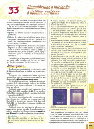 33 BiomoléculiôlS e iniciiôlfÇjo
iôllipfdioSDDcerfdeos
A Bioquímica estuda os processos químicos que
ocorrem nos organismos vivos, animais e vegetais, os
compostos bioquímicos e sua importância industrial.
De um modo simplificado, para efeito de estudo,
dividimos os compostos bioquímicos em três classes
principais:
·:·lipídios: são ésteres (ceras) ou triésteres (óleos e
gorduras);
.:.hidratos de carbono ou carboidratos: são açúcares
simples ou monossacarídeos (como glicose e fru-
tose) e até os mais complexos ou polissacarídeos
(como amido e celulose);
.:. proteínas: são poliamidas, formadas pela conden-
sação de o.-aminoácidos (como a albumina da
clara de ovo ou a caseína do leite). O símbolo a,
em nomenclatura, indica carbono 2, isto é, o grupo
amino está ligado ao carbono 2 da cadeia do ácido
carboxílico.
Normalmente os compostos bioquímicos apresen-
tam massa molar elevada como é o caso, por exem-
plo, dos álcoois graxos e dos ácidos graxos.
Álcoois graxos
Os álcoois graxos são álcoois primários com mais
de 8 átomos de carbono na cadeia, que geralmente é
linear.
Compostos com essas características, que apre-
sentam 16 ou mais átomos de carbono na cadeia, são
denominados álcoois graxos superiores.
Em condições ambientes, os álcoois graxos que
possuem de 8 a 11 átomos de carbono são líquidos
oleosos e os que possuem acima de 11 átomos de car-
bono são sólidos.
Os álcoois graxos satura dos mais importantes são o
octílico, CSH170H, o decílico, COHZ10H, o laurílico,
C12HZ30H,o miristílico, C14Hz90H, o cetílico, C6H330H,
e o estearílico, C1sH370H.
Os álcoois graxos insaturados comercialmente
importantes são: o oléico ou octadec-9-en-I-ol,
C18H3SOH,o linoléico ou octadec-ç.rz-díen-r-ol,
C8H330H, e o linolenílico ou octadec-9,I2,IS-trien-
1-01, CSH310H.
Os álcoois graxos são usados como solventes para
graxas, ceras, gomas, pomadas de uso farmacêutico,
aditivos para óleos lubrificantes e como tensoativos
não-íônícos formando emulsões de óleo em água.
.. Emu/sães .
São dispersões coloidais em que tanto o dis-
pergente como o disperso se apresentam na fase
líquida.
A palavra emulsão vem do latim emulsu, que
significa ordenhado, devido à aparência leitosa da
maioria das emulsões.
Trata-se de um sistema formado pela mistura de
dois líquidos imiscíveis,de tal forma que um deles
- o que se apresenta em maior quantidade - faz
o papel de dispergente, enquanto o outro se
distribui em gotículas bem pequenas difundidas
em suspensão no primeiro, fazendo o papel de
disperso.
As emulsões são instáveis, porém certas substân-
cias podem agir como emulsificantes, dando
estabilidade às emulsões; é o caso dos álcoois
graxos (tensoativos não-iônicos).
Os cremes cosméticos são constituídos de uma
emulsão base ·na qual são incorporadas outras
substâncias (ingredientes ativos) para as mais
diversas finalidades.
A fase dispergente da emulsão base deve ser
adequada ao tipo de pele do consumidor, à sua
idade e ao' clima onde o cosmético será utilizado.
Por exemplo, em países de clima úmido e quente
como o nosso são mais adequadas as emulsões do
tipo óleo em água (O/A),nas quais o disperso, que
se encontra em menor quantidade, é o óleo, e o
dispergente (maior quantidade) é a água, como
ocorre, por exemplo, nas loções hidratantes.
Já em países de clima seco e frio são mais ade-
quadas as emulsões do tipo água em óleo (AIO),
nas quais o disperso, que se encontra em menor
quantidade, é a água, e o dispergente (maior
quantidade) é o óleo, como ocorre, por exemplo,
nos cremes mais consistentes.
É por isso que não vale a pena pagar por um
cosmético importado, não climatizado.
Emulsão
o béquer à esquerda contém água e óleo, e °da direita, uma
emulsão dessas substâncias.
Essa propriedade está ligada ao fato de a cadeia
dos álcoois graxos apresentar uma extremidade polar
(grupo - OH) que não se ioniza, mas liga-se às molé-
culas de água por meio de ligações de hidrogênio e
outra extremidade praticamente apoIar que estabelece
ligações intermoleculares com moléculas de óleo. • ••
195
 