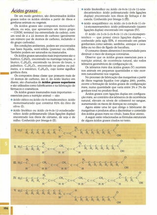 .:. ácido linolenílico ou ácido eis-9-eis-12-eis-15-octa-
decatrienóico: ácido poliinsaturado (três ligações
duplas) encontrado nos óleos de linhaça e de
canola. Conhecido por ômega-3 (It1).
.:. ácido araquidônico ou ácido eis-5-eis-8-eis-ll-eis-
14-eicosatetraenóico: ácido poliinsaturado (quatro
ligações duplas) encontrado em vegetais (IV).
O ácido eis-3-eis-5-eis-8-eis-ll-eis-14-eicosapen-
tenóico - que possui cinco ligações duplas -, .
conhecido pela sigla EPA, é encontrado em peixes
gordurosos como salmão, sardinha, arenque e cava-
linha ou no óleo de fígado de bacalhau.
O consumo desses alimentos é recomendado para
diminuir o risco de doenças coronárias.
Observe que os ácidos graxos essenciais para a
nutrição animal, de ocorrência natural, são todos
isômeros geométricos de configuração eis.
Os isômeros trans dos ácidos graxos (V) ocorrem
nos animais em pequenas quantidades e não ocor-
rem naturalmente nos vegetais.
No processo de fabricação das margarinas a partir
de óleos vegetais líquidos (ver página 200), porém,
ocorre a formação de ácidos graxos de configuração
trans, numa quantidade que varia entre 3% e 7% da
gordura total no produto final.
Ácidos graxos com ligações duplas em configura-
ção trans, ao contrário dos isômeros eis de ocorrência
natural, elevam os níveis de colesterol no sangue,
aumentando os riscos de doenças no coração.
Agora existe uma lei que obriga o fabricante de
margarinas e produtos afins a discriminar o conteúdo
dos ácidos graxos trans no rótulo, basta ficar atento.
A seguir estão relacionadas as fórmulas estruturais
de alguns ácidos graxos citados no texto.
O ------------,
H2 H2 11
I HC-C-C-C-ç-C-C-C~ /C-C-C-C-C-C-C-C
• 3 H2 H H H H H C= C H2 H2 H2 H2 H2 H2 
2 H/ ~H OH
Ácidos graxos
De um modo genérico, são denominados ácidos
graxos todos os ácidos obtidos a partir de óleos e
gorduras animais ou vegetais. .
Os ácidos graxos são compostos monocarbo-
xílicos, ou seja, que apresentam um único grupo
- COOH, terminal (na extremidade da cadeia), com
um total de 4 a 22 átomos de carbono (geralmente
um número par de átomos de carbono, incluindo o
do grupo carboxila).
Em condições ambientes, podem ser encontrados
nas fases líquida, semi-sólida (pastosa) ou sólida.
Também podem ser saturados ou insaturados.
Os ácidos graxos satura dos mais importantes são o
butírico, C4HsOz, encontrado na manteiga rançosa, o
láurico, C1zH240Z, encontrado na árvore do louro, o
.palmítico, C16H3Z0Z,encontrado na palma ou pal-
meira, e o esteárico, ClsH360Z,cujo nome significa
gordura dura.
Os compostos dessa classe que possuem mais de
10 átomos de carbono, isto é, do ácido láurico em
diante, são chamados de ácidos graxos superiores
e são utilizados como lubrificantes e na fabricação de
fármacos e cosméticos.
Os ácidos graxos insaturados mais importantes -
essenciais para a nutrição animal- são:
.:. ácido oléico ou ácido eis-9-octadecenóico: ácido
monoinsaturado que constitui 83% do óleo de
oliva O).
.:. ácido linoléico ou ácido eis-9-eis-12-octadecadie-
nóico: ácido poliinsaturado (duas ligações duplas)
encontrado nos óleos de cártamo, de soja e de
milho. Conhecido por ômega-ô (Il),
..•. - --
O
H ~ 11
Z CH C-C-C-C-C-C-C-C
n. HC-C-C-C-C~ / 2~ -: H H H H H H 
3 H H H C=C C= C 2 2 2 2 2 2
2 2 2 / <, -: <, OH
H H H H
O
H H2 11
2 CH CH C- C-C-CIV HC- C- C- C- C<, -: CH2<, / 2 <, -: 2 <, _ -: H H 
3 H H H C=C C=C C=C C-C 2 2
2 2 2 H/ <, H H-: <, H H-: <, H H/ <, H OH
196
 