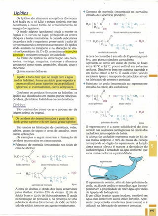oespermacete contém, além do éster palmitato de
cetila, os álcoois cetílico e estearílico, que lhe pro-
porcionam a propriedade de reter água (por meio
de ligações de hidrogênio).
É um sólido branco, quase inodoro, insolúvel em
água, mas solúvel em álcool etílico fervente. Apre-
senta propriedades emolientes (suavizantes) e é
utilizado na fabricação de cremes e pomadas. _
------------------------~ I197
Lipídios
Os lipídios são altamente energéticos (fornecem
8,98 kcal/g ou == 38 kJ/g) e pouco solúveis, por isso
constituem a maior forma de armazenamento de
energia do organismo.
O tecido adiposo (gorduroso) ajuda a manter os
órgãos e os nervos no lugar, protegendo-os contra
choques e lesões traumáticas. A camada subcutânea
de gordura isola o organismo, preservando o calor do
corpo e mantendo a temperatura constante. Os lipídios
ainda auxiliam no transporte e na absorção de vita-
minas lipossolúveis (A, D e E), amenizam as secreções
gástricas e produzem sensação de saciedade.
As fontes de lipídios na alimentação são óleos,
azeites, manteiga, margarina, maionese e alimentos
gordurosos como nozes, amendoim, abacate, coco e
chocolate.
Quimicamente define-se:
Lipídio é todo éster que, ao reagir com a água
(sofrer hidrólise), forma um ácido graxo superior e
um mono álcool graxo superior ou um poliálcool
(glicerina) e, eventualmente, outros compost~
Conforme os produtos formados na hidrólise, os
lipídios são classificados em quatro grupos principais:
cerídeos, glicerídeos, fosfatídeos ou cerebrosídeos.
São conhecidos como ceras e podem ser de
origem animal ou vegetal.
I Os cerídeos são ésteres formados a partir de um
ácido graxo superior e de um álcool graxo superior. I
São usados na fabricação de cosméticos, velas,
sabões, graxas de sapato e ceras de assoalho, entre
outras aplicações.
Os exemplos a seguir mostram a formação de
cerídeos encontrados em ceras naturais.
.:. Palmitato de merissila (encontrado nos favos de
cera de abelha)
O
11
H3Ci~í +
z 14 OH
ácido palmítico álcool merissílico ou melíssico
O
11
H3Cict C +
Hz14  O- Ci'CtCH3a, n, Z9
palmitato de merissila
A cera de abelhas é obtida dos favos construídos
pelas abelhas. Contém 72% de ésteres, 13,5% de
ácidos livres e 12,5% de hidrocarbonetos. É usada
na fabricação de pomadas e, na presença de uma
substância alcalina (bicarbonato de sódio ou hidró-
xido de sódio), torna-se um agente emulsionante.
água
.:. Cerotato de merissila (encontrado na carnaúba
extraída da Copernicia prunifera)
O
-li
H3Cic+ C +
Hzlz4 
OH
ácido cerótico ãlcool merissílico ou melíssico
cerotato de merissila água
A cera de carnaúba é extraída da Copernicia pruni-
fera, uma planta palmácea carnaubeira.
Apresenta-se como um sólido de ponto de fusão
entre 82°C e 85°C, pouco solúvel em solvêntes
apoiares. Dissolve-se bem em acetona aquecida e
em álcool etílico a 82°C. É usada como veículo
excipiente (para o transporte de princípios ativos) •••
na fabricação de cremes e pomadas.
.:. Palmitato de cetila -(encontrado no espermacete
extraído do crânio dos cachalotes)
O
11
H3Ci~+ +
zt OH
ácido palmítico
1
álcool cetílico
O
11
----? H3Cictc
n, 14  O - C-+ CtCH3
Hz H, 14
palmitato de cetila água
O espermacete é a parte solidificável do óleo
contido nas cavidades cartilaginosas do crânio dos
cachalotes, uma espécie de baleia.
A cabeça do cachalote representa mais de 1/3 de
sua massa corporal, e 90% da massa da cabeça
corresponde ao órgão do espermacete. A função _
dessa massa oleosa é manter a densidade do
cachalote igual à densidade da água ambiente, que
varia muito conforme a profundidade.
espermacete
 