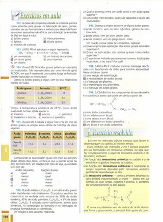 Exercícios em au Ia
592. A classede compostos utilizada na indústria química
como solventes para graxas, na fabricação de ceras, gomas,
pomadas de uso farmacêutico e aditivos para óleos lubrifican-
tes e como tensoativos não-iônicos para obtenção de emulsões
de óleo em água é a dos:
a) ácidos graxos.
c) lipídios.
e) hidratos de carbono.
b) hidrocarbonetos.
álcoois graxos.
-
593. (UEPG-PR)A estrutura a seguir representa:
CH3- (CH2)7- CH = CH - (CH2h- COOH
a) um aminoácido. b) um hidrato de carbono.
c um ácido graxo. d) uma vitamina.
e) um alceno.
~ 594. (Fuvest-SP) Os ácidos graxos podem ser saturados
ou insaturados. São representados por uma fórmula geral
RCOOH, em que R representa uma cadeia longa de hidrocar-
boneto (saturado ou insaturado).
Dados os ácidos graxos a seguir, com os seus respectivos
pontos de fusão,
Ácido graxo Fórmula
Linoléico C17H29COOH
Erúcico C24H41COOH 34
Palmítico C1sH31COOH 63
temos, à temperatura ambiente de 20°(, como ácido
insaturado na fase sólida apenas o:
a) linoléico. erúcico. c) palmítico.
d) linoléico e o erúcico. e) erúcico e o palmítico.
~ 595. (Fuvest-SP)A tabela a seguir traz a % em moi de
ácidos graxos na porção ácida obtida da hidrólise de óleos
vegetais:
Ácido
graxo
Óleo de
soja
Óleo de
milho
Comparando-se quantidades iguais (em moi) das porções
ácidas desses dois óleos, verifica-se que a porção ácida do
óleo de milho tem, em relação à do óleo de soja, quantidade
(em moi) de:
ácidos saturados ligações duplas
a) igual maior
b) menor igual
c igual menor
d) menor maior
e) maior menor
596. O ácido esteárico, C18H3602,é um dos ácidos graxos
mais importantes industrialmente. O produto vendido no
comércio é na verdade uma mistura de 50% de ácido
esteárico, 45% de ácido palmítico, C16H3202,e 5% de ácido
oléico, ClsH3402. É utilizado como lubrificante, aditivo para
alimentos, na composição da borracha e na fabricação de
produtos farmacêuticos e cosméticos.
_ Em relação a esse assunto, responda:
198 I
a) Qual a diferença entre um ácido graxo e um ácido graxo
superior?
b) Dos ácidos mencionados, quais são saturados e quais são
insaturados?
597. Observe a origem do nome de alguns ácidos graxos:
O ácido mirístico: vem do latim Myristica, gênero da noz-
moscada;
O ácido oléico: vem do latim oleum, óleo;
O ácido linoléico: vem do grego linum, linho.
Em relação a essa classe de compostos, explique:
a) Quais as principais aplicações dos ácidos graxos saturados
superiores?
b) Quais as aplicações dos ácidos graxos insaturados
superiores?
c) O que é mais indicado para consumo humano: ácido graxo
insaturado cis ou trans? Por quê?
598. (UFRGS-RS)É costume tratar-se manteiga rancifi-
cada com bicarbonato de sódio para torná-Ia aproveitável.
Nesse processo ocorre:
a) uma reação de esterificação.
. a neutralização de ácidos graxos.
c) a liberação de glicerina.
d) a regeneração dos glicerídeos.
e) a liberação de ácidos graxos.
599. (UCSal-BA) Um dos componentes da cera de abelha
é a substância abaixo que pode ser obtida a partir de:
O
11
H3C- (Cf12)24- C

0- (CH2)27- CH3
a) dois ácidos carboxílicos.
b) um aldeído e um álcool.
c) uma cetona e um álcool.
d) um aldeído e um ácido carboxílico.
um álcool e um ácido carboxílico.
j Exacício lesoluido
Existem no mercado alguns xampus que lavam e
desembaraçam os cabelos ao mesmo tempo.
Essesprodutos são chamados 2 em 1 porque possuem
em sua formulação um tensoativo anfótero, ou seja, que
faz simultaneamente o papel de tensoativo aniônico e de
tensoativo catiônico.
aA função dos tensoativos aniônicos ou sabões é a de
emulsificar a gordura limpando os cabelos.
aA função dos tensoativos catiônicos é neutralizar as
cargas negativas deixadas pelo tensoativo aniônico
permitindo desembaraçar os fios.
a o tensoativo anfótero - como o anfótero betaínico ou
coco-betaína esquematizado a seguir - possui em sua
fórmula as duas cargas, negativa e positiva, e, portanto,
faz simultaneamente os dois papéis.
O
II CH3 O
C I 11
H3CiC-l ~Nl+-C-C
H2110 I H2 
01-
CH3
O nome coco-betaína vem do radical do 'ácido láurico
que forma o grupo amida, o principal ácido graxo do coco.
 