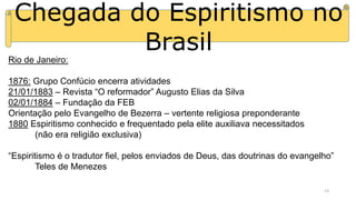 Chegada do Espiritismo no
Brasil
Rio de Janeiro:
1876: Grupo Confúcio encerra atividades
21/01/1883 – Revista “O reformador” Augusto Elias da Silva
02/01/1884 – Fundação da FEB
Orientação pelo Evangelho de Bezerra – vertente religiosa preponderante
1880 Espiritismo conhecido e frequentado pela elite auxiliava necessitados
(não era religião exclusiva)
“Espiritismo é o tradutor fiel, pelos enviados de Deus, das doutrinas do evangelho”
Teles de Menezes
13
 