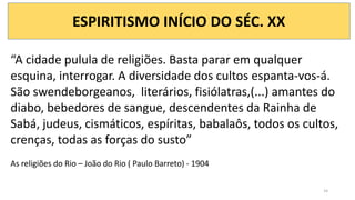 ESPIRITISMO INÍCIO DO SÉC. XX
“A cidade pulula de religiões. Basta parar em qualquer
esquina, interrogar. A diversidade dos cultos espanta-vos-á.
São swendeborgeanos, literários, fisiólatras,(...) amantes do
diabo, bebedores de sangue, descendentes da Rainha de
Sabá, judeus, cismáticos, espíritas, babalaôs, todos os cultos,
crenças, todas as forças do susto”
As religiões do Rio – João do Rio ( Paulo Barreto) - 1904
14
 