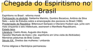 Chegada do Espiritismo no
Brasil
Espiritismo no Brasil : reforma moral
Participação na abolição: Saldanha Marinho, Quintino Bocaiúva, Antônio da Silva
Neto – autor de Estudos sobre a emancipação dos escravos no Brasil (1866)
Proclamação da República: Bittencourt Sampaio e Otaviano Hudson que, junto com
mais cinquenta e seis intelectuais, assinaram o Manifesto Republicano.
Estado laico.
Literatura: Castro Alves, Augusto dos Anjos.
Opositor Machado de Assis ( cita espiritismo em Uma visita de Alcibíades)
Memórias póstumas de Brás Cubas
Século XX: Direitos das mulheres / umbanda
Forma religiosa e filantrópica permaneceu
17
 