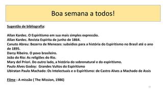 19
Sugestão de bibliografia:
Allan Kardec. O Espiritismo em sua mais simples expressão.
Allan Kardec. Revista Espírita de junho de 1864.
Canuto Abreu: Bezerra de Menezes: subsídios para a história do Espiritismo no Brasil até o ano
de 1895.
Darcy Ribeiro. O povo brasileiro.
João do Rio: As religiões do Rio.
Mary del Priori. Do outro lado, a história do sobrenatural e do espiritismo.
Paulo Alves Godoy: Grandes Vultos do Espiritismo
Ubiratan Paulo Machado: Os Intelectuais e o Espiritismo: de Castro Alves a Machado de Assis
Filme : A missão ( The Mission, 1986)
Boa semana a todos!
 