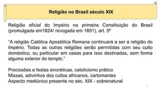 Religião no Brasil século XIX
Religião oficial do Império na primeira Constituição do Brasil
(promulgada em1824/ revogada em 1891), art. 5º
“A religião Católica Apostólica Romana continuará a ser a religião do
Império. Todas as outras religiões serão permitidas com seu culto
doméstico, ou particular em casas para isso destinadas, sem forma
alguma exterior do templo.”
Procissões e festas sincréticas, catolicismo prático
Missas, adivinhos dos cultos africanos, cartomantes
Aspecto mediúnico presente no séc. XIX - sobrenatural
4
 