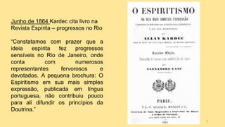 Junho de 1864 Kardec cita livro na
Revista Espírita – progressos no Rio
“Constatamos com prazer que a
ideia espírita fez progressos
sensíveis no Rio de Janeiro, onde
conta com numerosos
representantes fervorosos e
devotados. A pequena brochura: O
Espiritismo em sua mais simples
expressão, publicada em língua
portuguesa, não contribuiu pouco
para ali difundir os princípios da
Doutrina.”
9
 