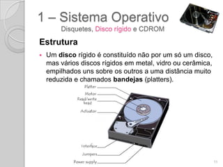 1 – Sistema Operativo
        Disquetes, Disco rígido e CDROM

Estrutura
   Um disco rígido é constituído não por um só um disco,
    mas vários discos rígidos em metal, vidro ou cerâmica,
    empilhados uns sobre os outros a uma distância muito
    reduzida e chamados bandejas (platters).




                                                             11
 