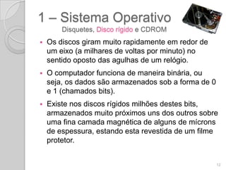 1 – Sistema Operativo
        Disquetes, Disco rígido e CDROM
   Os discos giram muito rapidamente em redor de
    um eixo (a milhares de voltas por minuto) no
    sentido oposto das agulhas de um relógio.
   O computador funciona de maneira binária, ou
    seja, os dados são armazenados sob a forma de 0
    e 1 (chamados bits).
   Existe nos discos rígidos milhões destes bits,
    armazenados muito próximos uns dos outros sobre
    uma fina camada magnética de alguns de mícrons
    de espessura, estando esta revestida de um filme
    protetor.


                                                      12
 
