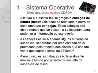 1 – Sistema Operativo
        Disquetes, Disco rígido e CDROM
   A leitura e a escrita faz-se graças a cabeças de
    leitura (heads) situadas de uma lado e outro de
    cada uma das bandejas. Estas cabeças são
    eletroímanes que se baixam e se levantam para
    poder ler a informação ou escrevê-la.
   As cabeças estão a apenas alguns mícrons da
    superfície, separadas por uma camada de ar
    provocada pela rotação dos discos que cria um
    vento que sopra a cerca de 250km/h!
   Além disso, estas cabeças são lateralmente
    móveis a fim de poder varrer o conjunto da
    superfície do disco.
                                                       13
 