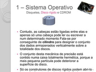 1 – Sistema Operativo
        Disquetes, Disco rígido e CDROM




   Contudo, as cabeças estão ligadas entre elas e
    apenas só uma cabeça pode ler ou escrever a
    num determinado momento Fala-se por
    conseguinte de cilindro para designar o conjunto
    dos dados armazenados verticalmente sobre a
    totalidade dos discos.
   O conjunto desta mecânica de precisão está
    contido numa caixa totalmente hermética, porque a
    mais pequena partícula pode deteriorar a
    superfície do disco.
   Só os construtores de discos rígidos podem abri-lo14
 
