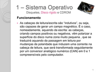 1 – Sistema Operativo
        Disquetes, Disco rígido e CDROM
Funcionamento
   As cabeças de leitura/escrita são “indutivos”, ou seja,
    são capazes de gerar um campo magnético. É o caso,
    nomeadamente, aquando da escrita: as cabeças,
    criando campos positivos ou negativos, vêm polarizar a
    superfície do disco numa zona muito pequena , que se
    traduzirá aquando da passagem em leitura por
    mudanças de polaridade que induzem uma corrente na
    cabeça de leitura, que será transformada seguidamente
    por um conversor analógico numérico (CAN) em 0 e 1
    compreensíveis pelo computador.




                                                          15
 