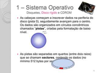 1 – Sistema Operativo
        Disquetes, Disco rígido e CDROM
   As cabeças começam a inscrever dados na periferia do
    disco (pista 0), seguidamente avançam para o centro.
    Os dados são organizados em círculos concêntricos
    chamados “pistas”, criadas pela formatação de baixo
    nível.




   As pistas são separadas em quartos (entre dois raios)
    que se chamam sectores, contendo os dados (no
    mínimo 512 bytes por sector, em geral).


                                                            16
 
