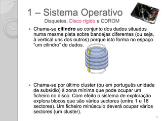 1 – Sistema Operativo
        Disquetes, Disco rígido e CDROM
   Chama-se cilindro ao conjunto dos dados situados
    numa mesma pista sobre bandejas diferentes (ou seja,
    à vertical uns dos outros) porque isto forma no espaço
    “um cilindro” de dados.




   Chama-se por último cluster (ou em português unidade
    de subsídio) à zona mínima que pode ocupar um
    ficheiro no disco. Com efeito o sistema de exploração
    explora blocos que são vários sectores (entre 1 e 16
    sectores). Um ficheiro minúsculo deverá ocupar vários
    sectores (um cluster).
                                                             17
 