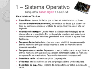 1 – Sistema Operativo
          Disquetes, Disco rígido e CDROM
Características Técnicas
   Capacidade: volume de dados que podem ser armazenados no disco.
   Taxa de transferência (ou débito): quantidade de dados que podem ser
    lidos ou escritos no disco por unidade de tempo. Exprime-se em bits por
    segundo.
   Velocidade de rotação Quanto maior é a velocidade de rotação de um
    disco melhor é o seu débito. Em contrapartida, um disco que possui uma
    velocidade de rotação elevada é geralmente mais ruidoso e aquece mais
    facilmente.
   Tempo de latência (também chamado prazo rotatório): tempo decorrido
    entre o momento em que o disco encontra a pista e o momento onde
    encontra os dados.
   Tempo de acesso médio: Representa o tempo médio que a cabeça demora
    entre o momento em que recebeu a ordem de fornecer dados e o momento
    em que os fornece realmente. Deve assim ser o mais curto possível.
   Densidade radial: números de pistas por polegada.
   Densidade linear: números de bits por polegada sobre uma dada pista.
   Densidade de superfície: relatório da densidade linear sobre a densidade
    radial.                                                                    18
 
