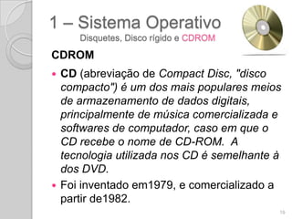 1 – Sistema Operativo
     Disquetes, Disco rígido e CDROM

CDROM
 CD (abreviação de Compact Disc, "disco
  compacto") é um dos mais populares meios
  de armazenamento de dados digitais,
  principalmente de música comercializada e
  softwares de computador, caso em que o
  CD recebe o nome de CD-ROM. A
  tecnologia utilizada nos CD é semelhante à
  dos DVD.
 Foi inventado em1979, e comercializado a
  partir de1982.
                                           19
 