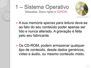 1 – Sistema Operativo
       Disquetes, Disco rígido e CDROM



   A sua memória apenas para leitura deve-se
    ao fato do seu conteúdo poder apenas ser
    lido e nunca alterado. A gravação é feita
    pelo seu fabricante.

   Os CD-ROM, podem armazenar qualquer
    tipo de conteúdo, desde dados genéricos,
    vídeo e áudio, ou mesmo conteúdo misto.


                                               20
 