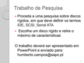 Trabalho de Pesquisa
   Proceda a uma pesquisa sobre discos
    rígidos, em que deve definir os termos
    IDE, SCSI, Serial ATA
   Escolha um disco rígido e retire o
    máximo de características

O trabalho deverá ser apresentado em
 PowerPoint e enviado para:
 humberto.campos@sapo.pt
                                         21
 