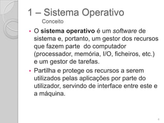 1 – Sistema Operativo
    Conceito
 O sistema operativo é um software de
  sistema e, portanto, um gestor dos recursos
  que fazem parte do computador
  (processador, memória, I/O, ficheiros, etc.)
  e um gestor de tarefas.
 Partilha e protege os recursos a serem
  utilizados pelas aplicações por parte do
  utilizador, servindo de interface entre este e
  a máquina.


                                               4
 