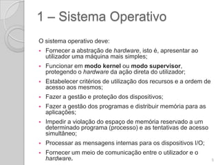 1 – Sistema Operativo
O sistema operativo deve:
   Fornecer a abstração de hardware, isto é, apresentar ao
    utilizador uma máquina mais simples;
   Funcionar em modo kernel ou modo supervisor,
    protegendo o hardware da ação direta do utilizador;
   Estabelecer critérios de utilização dos recursos e a ordem de
    acesso aos mesmos;
   Fazer a gestão e proteção dos dispositivos;
   Fazer a gestão dos programas e distribuir memória para as
    aplicações;
   Impedir a violação do espaço de memória reservado a um
    determinado programa (processo) e as tentativas de acesso
    simultâneo;
   Processar as mensagens internas para os dispositivos I/O;
   Fornecer um meio de comunicação entre o utilizador e o
    hardware.                                                       5
 