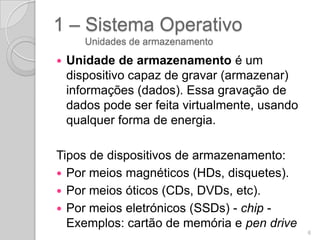 1 – Sistema Operativo
       Unidades de armazenamento

   Unidade de armazenamento é um
    dispositivo capaz de gravar (armazenar)
    informações (dados). Essa gravação de
    dados pode ser feita virtualmente, usando
    qualquer forma de energia.

Tipos de dispositivos de armazenamento:
 Por meios magnéticos (HDs, disquetes).
 Por meios óticos (CDs, DVDs, etc).
 Por meios eletrónicos (SSDs) - chip -
  Exemplos: cartão de memória e pen drive
                                                6
 