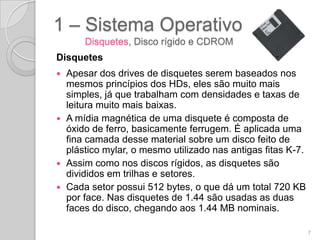 1 – Sistema Operativo
      Disquetes, Disco rígido e CDROM
Disquetes
 Apesar dos drives de disquetes serem baseados nos
  mesmos princípios dos HDs, eles são muito mais
  simples, já que trabalham com densidades e taxas de
  leitura muito mais baixas.
 A mídia magnética de uma disquete é composta de
  óxido de ferro, basicamente ferrugem. É aplicada uma
  fina camada desse material sobre um disco feito de
  plástico mylar, o mesmo utilizado nas antigas fitas K-7.
 Assim como nos discos rígidos, as disquetes são
  divididos em trilhas e setores.
 Cada setor possui 512 bytes, o que dá um total 720 KB
  por face. Nas disquetes de 1.44 são usadas as duas
  faces do disco, chegando aos 1.44 MB nominais.

                                                             7
 