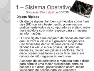 1 – Sistema Operativo
      Disquetes, Disco rígido e CDROM
Discos Rígidos
 Os discos rígidos, também conhecidos como hard
  disk (HD) ou winchester, estão presentes em
  praticamente todos os computadores e são o meio
  mais rápido e com maior espaço para armazenar
  as informações.
 O disco rígido é um conjunto de discos de alumínio
  que utilizam a leitura e a gravação magnéticas.
  São fabricados dentro de uma caixa de metal
  blindada a vácuo e que possui, tal como as
  disquetes, divisão em pistas e sectores. Cada
  disco possui duas faces e cada face tem a sua
  cabeça de leitura/gravação exclusiva.
 A cabeça de leitura/escrita é montada com o disco,
  para permitir uma maior proximidade entre as
  cabeças e o disco, possibilitando assim, maior     8
  velocidade de acesso para leitura/escrita.
 