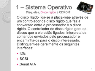 1 – Sistema Operativo
          Disquetes, Disco rígido e CDROM
O disco rígido liga-se à placa-mãe através de
um controlador de disco rígido que faz a
conversão entre o processador e o disco
rígido. O controlador de disco rígido gere os
discos que a ele estão ligados, interpreta os
comandos enviados pelo processador e
encaminha-os para o disco interessado.
Distinguem-se geralmente os seguintes
interfaces:
   IDE
   SCSI
   Serial ATA
                                                9
 
